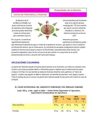 Universidad Cesar Vallejo Propiedades de la Kiwicha
Centro de Informática y Sistemas Computacion
de Química de la Universidad Nacional Autónoma
de México (UNAM), con sede en la capital del país,
quien confirma en reciente investigación: “7% de la semilla
de amaranto está integrada por aceite con alto contenido
de ácidos grasos esenciales (linolénico y linoleico), los
cuales se utilizan para elaborar productos auxiliares
para mantener suave la piel”.
Por su parte, la semilla de Amaranto que posee
ingredientes emolientes equilibran la cantidad de grasa)
que disminuyen la pérdida de agua a través de la epidermis; es decir, que ayuda al cutis a conservar
su hidratación natural, aun en climas secos. Su contenido de escualeno (componente natural cutáneo,
ausente en textura seca) ayuda a mejorar la flexibilidad y suavidad pilosa (vello facial), y se
encuentra disponible crema de día con aceite de esta semilla a la cual pronto se le unirán
presentaciones de noche y solución lubricante para masaje.
APLICACIONES CULINARIAS
La planta del Amaranto puede utilizarse prácticamente en su totalidad. Los tallos se consumen como
verdura y sus hojas se pueden añadir a diferentes guisos o emplear para la elaboración de sopas,
cremas o tortillas. Con sus semillas se elaboran diversos alimentos como galletas o el "dulce de
alegría", un plato muy popular en México elaborado con semillas de amaranto, miel, pasas y nueces.
Tiene la ventaja de que al carecer de gluten este alimento puede formar parte de la dieta en caso de
celiaquía.
EL VALOR NUTRICIONAL DEL AMARANTO COMPARADO CON CEREALES COMUNES
(cada 100 g, cruda, según el USDA - United States Department of Agriculture,
Departamento Estadounidense de Agricultura)
AMAR
ANT
O
Arro
z Trigo
Maíz
Amarill
o
Aven
a
Fibra Dietética 14.5 g 6.5
g
10.7 g 9.4 g 16.9
g
Proteína 9.3 g 2.8 12.7 g 7.3 g 10.6
 