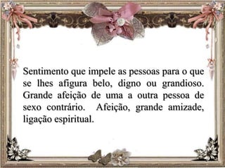 Sentimento que impele as pessoas para o que
se lhes afigura belo, digno ou grandioso.
Grande afeição de uma a outra pessoa de
sexo contrário. Afeição, grande amizade,
ligação espiritual.
 
