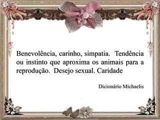 Benevolência, carinho, simpatia. Tendência
ou instinto que aproxima os animais para a
reprodução. Desejo sexual. Caridade
Dicionário Michaelis
 