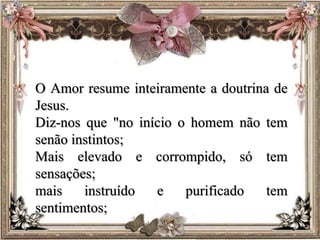 O Amor resume inteiramente a doutrina de
Jesus.
Diz-nos que "no início o homem não tem
senão instintos;
Mais elevado e corrompido, só tem
sensações;
mais instruído e purificado tem
sentimentos;
 