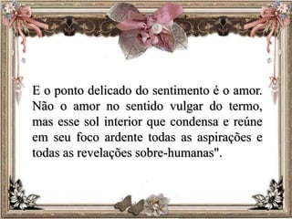 E o ponto delicado do sentimento é o amor.
Não o amor no sentido vulgar do termo,
mas esse sol interior que condensa e reúne
em seu foco ardente todas as aspirações e
todas as revelações sobre-humanas".
 