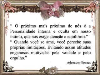 “ O próximo mais próximo de nós é a
Personalidade interna e oculta em nosso
íntimo, que nos exige atenção e equilíbrio.”
“ Quando você se ama, você percebe suas
próprias limitações. Evitando assim atitudes
enganosas motivadas pela vaidade e pelo
orgulho.”
Adenauer Novaes
 