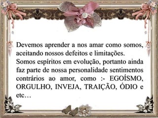 Devemos aprender a nos amar como somos,
aceitando nossos defeitos e limitações.
Somos espíritos em evolução, portanto ainda
faz parte de nossa personalidade sentimentos
contrários ao amor, como :- EGOÍSMO,
ORGULHO, INVEJA, TRAIÇÃO, ÓDIO e
etc…
 