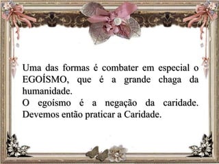Uma das formas é combater em especial o
EGOÍSMO, que é a grande chaga da
humanidade.
O egoísmo é a negação da caridade.
Devemos então praticar a Caridade.
 