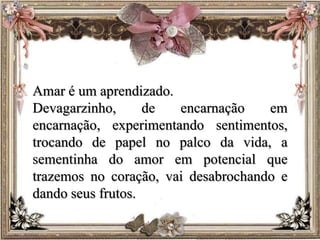 Amar é um aprendizado.
Devagarzinho, de encarnação em
encarnação, experimentando sentimentos,
trocando de papel no palco da vida, a
sementinha do amor em potencial que
trazemos no coração, vai desabrochando e
dando seus frutos.
 