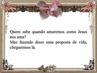 Quem sabe quando amaremos como Jesus
nos ama?
Mas fazendo disso uma proposta de vida,
chegaremos lá.
 