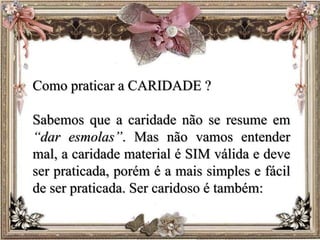 Como praticar a CARIDADE ?
Sabemos que a caridade não se resume em
“dar esmolas”. Mas não vamos entender
mal, a caridade material é SIM válida e deve
ser praticada, porém é a mais simples e fácil
de ser praticada. Ser caridoso é também:
 