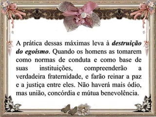 A prática dessas máximas leva à destruição
do egoísmo. Quando os homens as tomarem
como normas de conduta e como base de
suas instituições, compreenderão a
verdadeira fraternidade, e farão reinar a paz
e a justiça entre eles. Não haverá mais ódio,
mas união, concórdia e mútua benevolência.
 