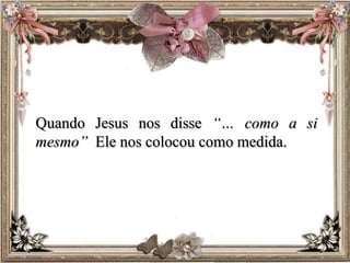 Quando Jesus nos disse “… como a si
mesmo” Ele nos colocou como medida.
 
