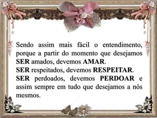 Sendo assim mais fácil o entendimento,
porque a partir do momento que desejamos
SER amados, devemos AMAR.
SER respeitados, devemos RESPEITAR.
SER perdoados, devemos PERDOAR e
assim sempre em tudo que desejamos a nós
mesmos.
 