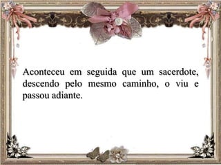Aconteceu em seguida que um sacerdote,
descendo pelo mesmo caminho, o viu e
passou adiante.
 