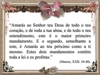 “Amarás ao Senhor teu Deus de todo o teu
coração, e de toda a tua alma, e de todo o teu
entendimento, este é o maior primeiro
mandamento. E o segundo, semelhante a
este, é Amarás ao teu próximo como a ti
mesmo. Estes dois mandamentos contêm
toda a lei e os profetas.”
(Mateus, XXII: 34-40).
 