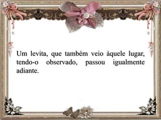 Um levita, que também veio àquele lugar,
tendo-o observado, passou igualmente
adiante.
 