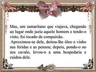 Mas, um samaritano que viajava, chegando
ao lugar onde jazia aquele homem e tendo-o
visto, foi tocado de compaixão.
Aproximou-se dele, deitou-lhe óleo e vinho
nas feridas e as pensou; depois, pondo-o no
seu cavalo, levou-o a uma hospedaria e
cuidou dele.
 