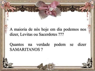 A maioria de nós hoje em dia podemos nos
dizer, Levitas ou Sacerdotes ???
Quantos na verdade podem se dizer
SAMARITANOS ?
 
