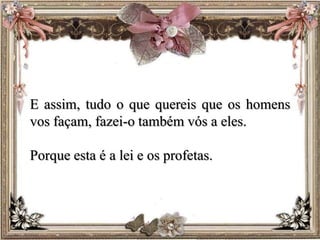 E assim, tudo o que quereis que os homens
vos façam, fazei-o também vós a eles.
Porque esta é a lei e os profetas.
 