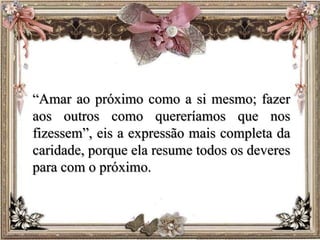 “Amar ao próximo como a si mesmo; fazer
aos outros como quereríamos que nos
fizessem”, eis a expressão mais completa da
caridade, porque ela resume todos os deveres
para com o próximo.
 