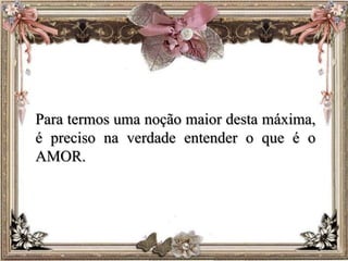 Para termos uma noção maior desta máxima,
é preciso na verdade entender o que é o
AMOR.
 