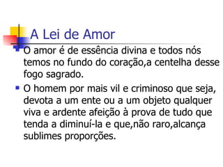 A Lei de Amor O amor é de essência divina e todos nós temos no fundo do coração,a centelha desse fogo sagrado. O homem por mais vil e criminoso que seja, devota a um ente ou a um objeto qualquer  viva e ardente afeição à prova de tudo que tenda a diminuí-la e que,não raro,alcança sublimes proporções.  