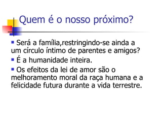 Quem é o nosso próximo? Será a família,restringindo-se ainda a um círculo íntimo de parentes e amigos? É a humanidade inteira. Os efeitos da lei de amor são o melhoramento moral da raça humana e a felicidade futura durante a vida terrestre.  