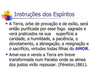 Instruções dos Espíritos  A Terra, orbe de provação e de exílio, será então purificada por esse fogo  sagrado e verá praticados na sua  superfície a caridade, a humildade, a paciência, o devotamento, a abnegação, a resignação e o sacrifício, virtudes todas filhas do  AMOR .  Amai-vos e vereis a Terra em breve transformada num Paraíso onde as almas dos justos virão repousar. (Fénelon,1861).  