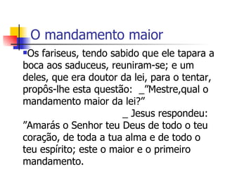 O mandamento maior Os fariseus, tendo sabido que ele tapara a boca aos saduceus, reuniram-se; e um deles, que era doutor da lei, para o tentar, propôs-lhe esta questão:  _”Mestre,qual o mandamento maior da lei?”  _ Jesus respondeu: ”Amarás o Senhor teu Deus de todo o teu coração, de toda a tua alma e de todo o teu espírito; este o maior e o primeiro mandamento.  