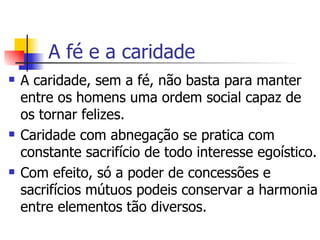 A fé e a caridade A caridade, sem a fé, não basta para manter entre os homens uma ordem social capaz de  os tornar felizes. Caridade com abnegação se pratica com constante sacrifício de todo interesse egoístico. Com efeito, só a poder de concessões e sacrifícios mútuos podeis conservar a harmonia entre elementos tão diversos.  