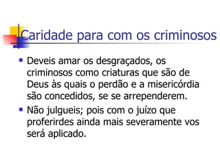 Caridade para com os criminosos Deveis amar os desgraçados, os criminosos como criaturas que são de Deus às quais o perdão e a misericórdia são concedidos, se se arrependerem. Não julgueis; pois com o juízo que proferirdes ainda mais severamente vos será aplicado.  