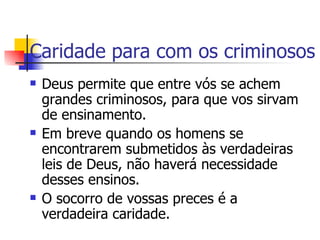 Caridade para com os criminosos Deus permite que entre vós se achem grandes criminosos, para que vos sirvam de ensinamento. Em breve quando os homens se encontrarem submetidos às verdadeiras leis de Deus, não haverá necessidade desses ensinos. O socorro de vossas preces é a verdadeira caridade.  