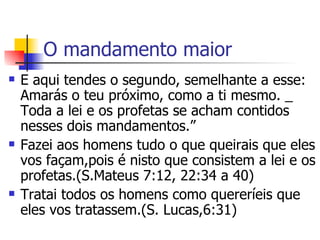 O mandamento maior E aqui tendes o segundo, semelhante a esse: Amarás o teu próximo, como a ti mesmo. _ Toda a lei e os profetas se acham contidos nesses dois mandamentos.” Fazei aos homens tudo o que queirais que eles vos façam,pois é nisto que consistem a lei e os profetas.(S.Mateus 7:12, 22:34 a 40) Tratai todos os homens como quereríeis que eles vos tratassem.(S. Lucas,6:31)  