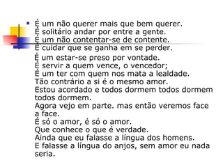 É um não querer mais que bem querer. É solitário andar por entre a gente. É um não contentar-se de contente. É cuidar que se ganha em se perder. É um estar-se preso por vontade. É servir a quem vence, o vencedor; É um ter com quem nos mata a lealdade. Tão contrário a si é o mesmo amor. Estou acordado e todos dormem todos dormem todos dormem. Agora vejo em parte. mas então veremos face a face. É só o amor, é só o amor. Que conhece o que é verdade. Ainda que eu falasse a língua dos homens. E falasse a língua do anjos, sem amor eu nada seria. 