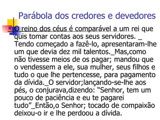 Parábola dos credores e devedores O reino dos céus é comparável a um rei que quis tomar contas aos seus servidores. _ Tendo começado a fazê-lo, apresentaram-lhe um que devia dez mil talentos._Mas,como não tivesse meios de os pagar; mandou que o vendessem a ele, sua mulher, seus filhos e tudo o que lhe pertencesse, para pagamento da dívida._O servidor;lançando-se-lhe aos pés, o conjurava,dizendo: “Senhor, tem um pouco de paciência e eu te pagarei tudo”_Então,o Senhor; tocado de compaixão deixou-o ir e lhe perdoou a dívida.  