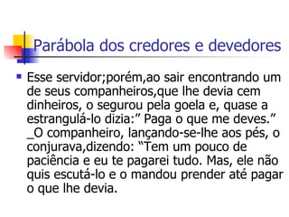 Parábola dos credores e devedores Esse servidor;porém,ao sair encontrando um de seus companheiros,que lhe devia cem dinheiros, o segurou pela goela e, quase a estrangulá-lo dizia:” Paga o que me deves.” _O companheiro, lançando-se-lhe aos pés, o conjurava,dizendo: “Tem um pouco de paciência e eu te pagarei tudo. Mas, ele não quis escutá-lo e o mandou prender até pagar o que lhe devia.  