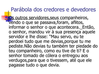 Parábola dos credores e devedores Os outros servidores,seus companheiros, vendo o que se passava,foram, aflitos, informar o senhor o que acontecera._Então, o senhor, mandou vir à sua presença aquele servidor e lhe disse: “Mau servo, eu te perdoei tudo que me devias,porque tu me pediste.Não devias tu também ter piedade do teu companheiro, como eu tive de ti? E o senhor tomado de cólera o entregou aos verdugos,para que o tivessem, até que ele pagasse tudo o que devia.  