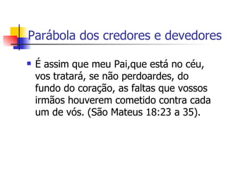 Parábola dos credores e devedores É assim que meu Pai,que está no céu, vos tratará, se não perdoardes, do fundo do coração, as faltas que vossos irmãos houverem cometido contra cada um de vós. (São Mateus 18:23 a 35).  