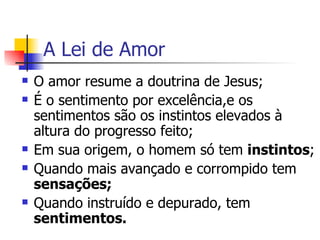 A Lei de Amor O amor resume a doutrina de Jesus; É o sentimento por excelência,e os sentimentos são os instintos elevados à altura do progresso feito; Em sua origem, o homem só tem  instintos ; Quando mais avançado e corrompido tem  sensações; Quando instruído e depurado, tem  sentimentos.   