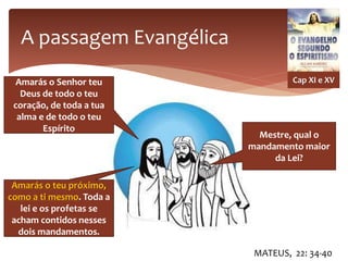 A passagem Evangélica
MATEUS, 22: 34-40
Cap XI e XV
Mestre, qual o
mandamento maior
da Lei?
Amarás o Senhor teu
Deus de todo o teu
coração, de toda a tua
alma e de todo o teu
Espírito
Amarás o teu próximo,
como a ti mesmo. Toda a
lei e os profetas se
acham contidos nesses
dois mandamentos.
 