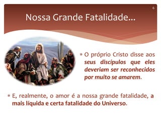  O próprio Cristo disse aos
seus discípulos que eles
deveriam ser reconhecidos
por muito se amarem.
Nossa Grande Fatalidade...
 E, realmente, o amor é a nossa grande fatalidade, a
mais líquida e certa fatalidade do Universo.
6
 
