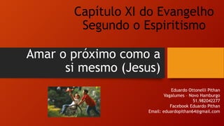 Amar o próximo como a
si mesmo (Jesus)
Eduardo Ottonelli Pithan
Vagalumes – Novo Hamburgo
51.982042277
Facebook Eduardo Pithan
Email: eduardopithan64@gmail.com
Capítulo XI do Evangelho
Segundo o Espiritismo
 