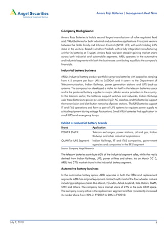 Amara Raja Batteries | Management Meet Note




               Company Background

               Amara Raja Batteries is India's second largest manufacturer of valve regulated lead
               acid (VRLA) batteries for both industrial and automotive applications. It is a joint venture
               between the Galla family and Johnson Controls (NYSE: JCI), with each holding 26%
               stake in the venture. Based in Andhra Pradesh, with a fully integrated manufacturing
               unit for its batteries at Tirupati, Amara Raja has been steadily gaining market share
               across both industrial and automobile segments. ARBL operates in the automotive
               and industrial segments with both the businesses contributing equally to the company's
               financials.

               Industrial battery business

               ARBL's industrial battery product portfolio comprises batteries with capacities ranging
               from 4.5 ampere per hour (Ah) to 5,000Ah and it caters to the Department of
               Telecommunication, Indian Railways, power generation stations and UPS back-up
               systems. The company has developed a niche for itself in the telecom batteries space
               and is the preferred battery supplier to major cellular service providers in the country.
               In the telecom sector, the batteries support switches and networks, Indian Railways
               uses these batteries to power air-conditioning in AC coaches, and the batteries support
               the transmission and distribution networks of power stations. The UPS batteries support
               IT and ITeS operations and form a part of UPS systems to regulate power supply to
               critical equipment during voltage fluctuations. Small VRLA batteries find application in
               small UPS and emergency lamps.

               Exhibit 4: Industrial battery brands
               Brand                         Application
               POWER STACK                   Telecom exchanges, power stations, oil and gas, Indian
                                             Railways and other industrial applications
               QUANTA (UPS Segment)          Indian Railways, IT and ITeS companies, government
                                             agencies and companies in the BFSI segment
               Source: Company, Angel Research

               The telecom batteries contribute 60% of the industrial segment sales, while the rest is
               derived from Indian Railways, UPS, power utilities and others. As on March 2010,
               ARBL had 27% market share in the industrial battery segment.

               Automotive battery business

               In the automotive battery space, ARBL operates in both the OEM and replacement
               segments. ARBL has original equipment contracts with most of the four-wheeler makers
               including prestigious clients like Maruti, Hyundai, Ashok Leyland, Tata Motors, M&M,
               TAFE and others. The company has a market share of 27% in the auto OEM space.
               The company is very active in the replacement segment and has consistently increased
               its market share from 20% in FY2007 to 28% in FY2010.




July 7, 2010                                                                                             4
 