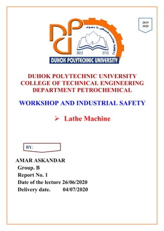 DUHOK POLYTECHNIC UNIVERSITY
COLLEGE OF TECHNICAL ENGINEERING
DEPARTMENT PETROCHEMICAL
WORKSHOP AND INDUSTRIAL SAFETY
 Lathe Machine
AMAR ASKANDAR
Group. B
Report No. 1
Date of the lecture 26/06/2020
Delivery date. 04/07/2020
2091
2002
BY:
 