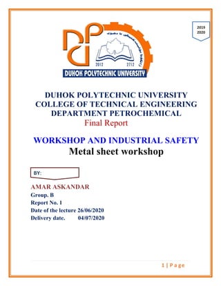 1 | P a ge
DUHOK POLYTECHNIC UNIVERSITY
COLLEGE OF TECHNICAL ENGINEERING
DEPARTMENT PETROCHEMICAL
Final Report
WORKSHOP AND INDUSTRIAL SAFETY
Metal sheet workshop
AMAR ASKANDAR
Group. B
Report No. 1
Date of the lecture 26/06/2020
Delivery date. 04/07/2020
2091
2002
BY:
 