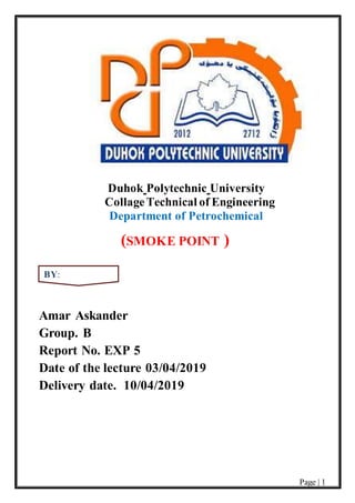 Page | 1
Duhok Polytechnic University
CollageTechnical of Engineering
Department of Petrochemical
(SMOKE POINT )
Amar Askander
Group. B
Report No. EXP 5
Date of the lecture 03/04/2019
Delivery date. 10/04/2019
BY:
 