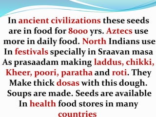 In ancient civilizations these seeds
are in food for 8000 yrs. Aztecs use
more in daily food. North Indians use
In festivals specially in Sraavan masa
As prasaadam making laddus, chikki,
Kheer, poori, paratha and roti. They
Make thick dosas with this dough.
Soups are made. Seeds are available
In health food stores in many
countries
 