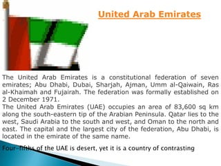 United Arab Emirates




The United Arab Emirates is a constitutional federation of seven
emirates; Abu Dhabi, Dubai, Sharjah, Ajman, Umm al-Qaiwain, Ras
al-Khaimah and Fujairah. The federation was formally established on
2 December 1971.
The United Arab Emirates (UAE) occupies an area of 83,600 sq km
along the south-eastern tip of the Arabian Peninsula. Qatar lies to the
west, Saudi Arabia to the south and west, and Oman to the north and
east. The capital and the largest city of the federation, Abu Dhabi, is
located in the emirate of the same name.
Four-fifths of the UAE is desert, yet it is a country of contrasting
 