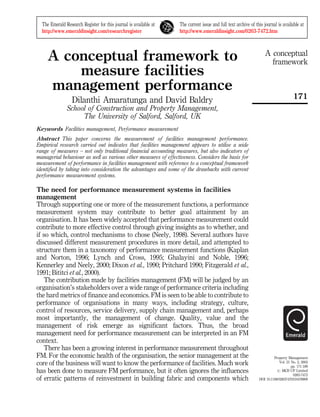 A conceptual
framework
171
Property Management
Vol. 21 No. 2, 2003
pp. 171-189
# MCB UP Limited
0263-7472
DOI 10.1108/02637470310478909
A conceptual framework to
measure facilities
management performance
Dilanthi Amaratunga and David Baldry
School of Construction and Property Management,
The University of Salford, Salford, UK
Keywords Facilities management, Performance measurement
Abstract This paper concerns the measurement of facilities management performance.
Empirical research carried out indicates that facilities management appears to utilise a wide
range of measures ± not only traditional financial accounting measures, but also indicators of
managerial behaviour as well as various other measures of effectiveness. Considers the basis for
measurement of performance in facilities management with reference to a conceptual framework
identified by taking into consideration the advantages and some of the drawbacks with current
performance measurement systems.
The need for performance measurement systems in facilities
management
Through supporting one or more of the measurement functions, a performance
measurement system may contribute to better goal attainment by an
organisation. It has been widely accepted that performance measurement could
contribute to more effective control through giving insights as to whether, and
if so which, control mechanisms to chose (Neely, 1998). Several authors have
discussed different measurement procedures in more detail, and attempted to
structure them in a taxonomy of performance measurement functions (Kaplan
and Norton, 1996; Lynch and Cross, 1995; Ghalayini and Noble, 1996;
Kennerley and Neely, 2000; Dixon et al., 1990; Pritchard 1990; Fitzgerald et al.,
1991; Bititci et al., 2000).
The contribution made by facilities management (FM) will be judged by an
organisation's stakeholders over a wide range of performance criteria including
the hard metrics of finance and economics. FM is seen to be able to contribute to
performance of organisations in many ways, including strategy, culture,
control of resources, service delivery, supply chain management and, perhaps
most importantly, the management of change. Quality, value and the
management of risk emerge as significant factors. Thus, the broad
management need for performance measurement can be interpreted in an FM
context.
There has been a growing interest in performance measurement throughout
FM. For the economic health of the organisation, the senior management at the
core of the business will want to know the performance of facilities. Much work
has been done to measure FM performance, but it often ignores the influences
of erratic patterns of reinvestment in building fabric and components which
The Emerald Research Register for this journal is available at
http://www.emeraldinsight.com/researchregister
The current issue and full text archive of this journal is available at
http://www.emeraldinsight.com/0263-7472.htm
 