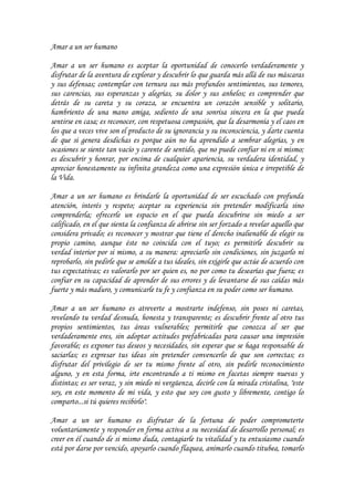 Amar a un ser humano

Amar a un ser humano es aceptar la oportunidad de conocerlo verdaderamente y
disfrutar de la aventura de explorar y descubrir lo que guarda más allá de sus máscaras
y sus defensas; contemplar con ternura sus más profundos sentimientos, sus temores,
sus carencias, sus esperanzas y alegrías, su dolor y sus anhelos; es comprender que
detrás de su careta y su coraza, se encuentra un corazón sensible y solitario,
hambriento de una mano amiga, sediento de una sonrisa sincera en la que pueda
sentirse en casa; es reconocer, con respetuosa compasión, que la desarmonía y el caos en
los que a veces vive son el producto de su ignorancia y su inconsciencia, y darte cuenta
de que si genera desdichas es porque aún no ha aprendido a sembrar alegrías, y en
ocasiones se siente tan vacío y carente de sentido, que no puede confiar ni en si mismo;
es descubrir y honrar, por encima de cualquier apariencia, su verdadera identidad, y
apreciar honestamente su infinita grandeza como una expresión única e irrepetible de
la Vida.

Amar a un ser humano es brindarle la oportunidad de ser escuchado con profunda
atención, interés y respeto; aceptar su experiencia sin pretender modificarla sino
comprenderla; ofrecerle un espacio en el que pueda descubrirse sin miedo a ser
calificado, en el que sienta la confianza de abrirse sin ser forzado a revelar aquello que
considera privado; es reconocer y mostrar que tiene el derecho inalienable de elegir su
propio camino, aunque éste no coincida con el tuyo; es permitirle descubrir su
verdad interior por si mismo, a su manera: apreciarlo sin condiciones, sin juzgarlo ni
reprobarlo, sin pedirle que se amolde a tus ideales, sin exigirle que actúe de acuerdo con
tus expectativas; es valorarlo por ser quien es, no por como tu desearías que fuera; es
confiar en su capacidad de aprender de sus errores y de levantarse de sus caídas más
fuerte y más maduro, y comunicarle tu fe y confianza en su poder como ser humano.

Amar a un ser humano es atreverte a mostrarte indefenso, sin poses ni caretas,
revelando tu verdad desnuda, honesta y transparente; es descubrir frente al otro tus
propios sentimientos, tus áreas vulnerables; permitirle que conozca al ser que
verdaderamente eres, sin adoptar actitudes prefabricadas para causar una impresión
favorable; es exponer tus deseos y necesidades, sin esperar que se haga responsable de
saciarlas; es expresar tus ideas sin pretender convencerlo de que son correctas; es
disfrutar del privilegio de ser tu mismo frente al otro, sin pedirle reconocimiento
alguno, y en esta forma, irte encontrando a ti mismo en facetas siempre nuevas y
distintas; es ser veraz, y sin miedo ni vergüenza, decirle con la mirada cristalina, "este
soy, en este momento de mi vida, y esto que soy con gusto y libremente, contigo lo
comparto...si tú quieres recibirlo".

Amar a un ser humano es disfrutar de la fortuna de poder comprometerte
voluntariamente y responder en forma activa a su necesidad de desarrollo personal; es
creer en él cuando de si mismo duda, contagiarle tu vitalidad y tu entusiasmo cuando
está por darse por vencido, apoyarlo cuando flaquea, animarlo cuando titubea, tomarlo
 