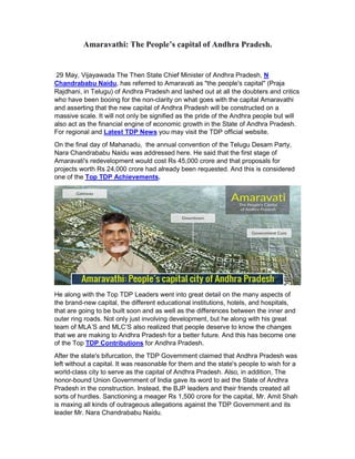 Amaravathi: The People’s capital of Andhra Pradesh.
29 May, Vijayawada The Then State Chief Minister of Andhra Pradesh, N
Chandrababu Naidu, has referred to Amaravati as "the people's capital" (Praja
Rajdhani, in Telugu) of Andhra Pradesh and lashed out at all the doubters and critics
who have been booing for the non-clarity on what goes with the capital Amaravathi
and asserting that the new capital of Andhra Pradesh will be constructed on a
massive scale. It will not only be signified as the pride of the Andhra people but will
also act as the financial engine of economic growth in the State of Andhra Pradesh.
For regional and Latest TDP News you may visit the TDP official website.
On the final day of Mahanadu, the annual convention of the Telugu Desam Party,
Nara Chandrababu Naidu was addressed here. He said that the first stage of
Amaravati's redevelopment would cost Rs 45,000 crore and that proposals for
projects worth Rs 24,000 crore had already been requested. And this is considered
one of the Top TDP Achievements.
He along with the Top TDP Leaders went into great detail on the many aspects of
the brand-new capital, the different educational institutions, hotels, and hospitals,
that are going to be built soon and as well as the differences between the inner and
outer ring roads. Not only just involving development, but he along with his great
team of MLA’S and MLC’S also realized that people deserve to know the changes
that we are making to Andhra Pradesh for a better future. And this has become one
of the Top TDP Contributions for Andhra Pradesh.
After the state's bifurcation, the TDP Government claimed that Andhra Pradesh was
left without a capital. It was reasonable for them and the state's people to wish for a
world-class city to serve as the capital of Andhra Pradesh. Also, in addition, The
honor-bound Union Government of India gave its word to aid the State of Andhra
Pradesh in the construction. Instead, the BJP leaders and their friends created all
sorts of hurdles. Sanctioning a meager Rs 1,500 crore for the capital, Mr. Amit Shah
is maxing all kinds of outrageous allegations against the TDP Government and its
leader Mr. Nara Chandrababu Naidu.
 