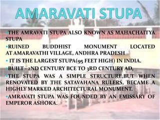 THE AMRAVATI STUPA ALSO KNOWN AS MAHACHAITYA
STUPA
RUINED BUDDHIST MONUMENT LOCATED
AT AMARAVATHI VILLAGE, ANDHRA PRADESH
 IT IS THE LARGEST STUPA(95 FEET HIGH) IN INDIA.
BUILT - 2ND CENTURY BCE TO 3RD CENTURY AD,
THE STUPA WAS A SIMPLE STRUCTURE,BUT WHEN
RENOVATED BY THE SATAVAHANA RULERS, BECAME A
HIGHLY MARKED ARCHITECTURAL MONUMENT.
AMRAVATI STUPA WAS FOUNDED BY AN EMISSARY OF
EMPEROR ASHOKA.
 