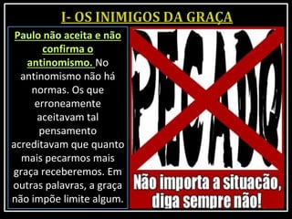 Paulo não aceita e não
confirma o
antinomismo. No
antinomismo não há
normas. Os que
erroneamente
aceitavam tal
pensamento
acreditavam que quanto
mais pecarmos mais
graça receberemos. Em
outras palavras, a graça
não impõe limite algum.
 